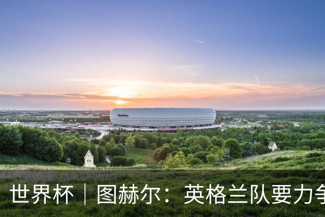世界杯｜图赫尔：英格兰队要力争60年来的最佳战绩